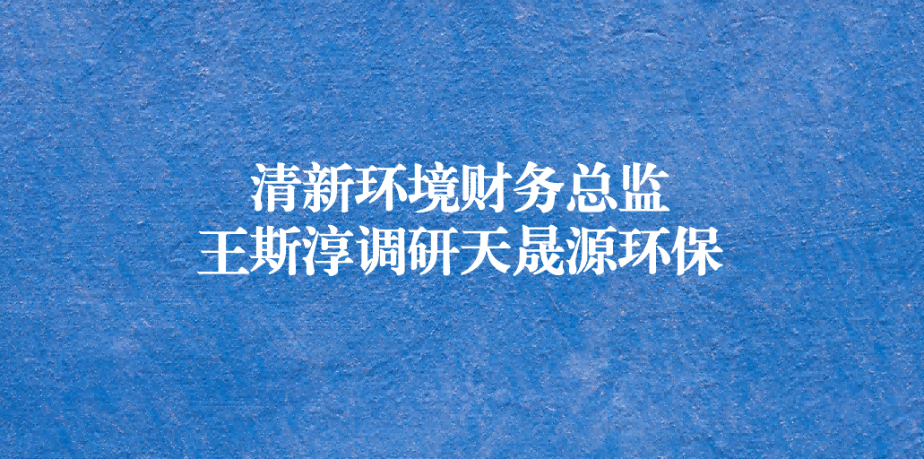 清新環境財務總監王斯淳一行調研天晟源環保